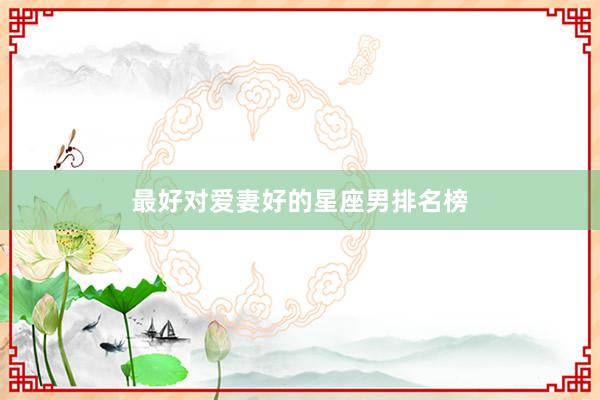 最好对爱妻好的星座男排名榜