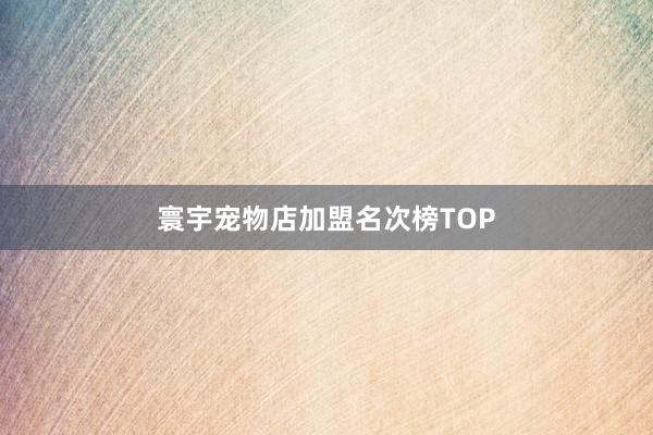 寰宇宠物店加盟名次榜TOP